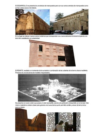 El DESARROLLOse presentade una textura demampuestos peroconsus vanos cerrados demampuestos como
se hizo variasveces enla historia.
En su lugarsecolocan nuevos vanos modernos quecorresponden asu nueva estructurafuncional rompiendocon
todo ritmo establecidocon anterioridad.
El REMATE,resultado ami entender delasumatoria ocombinación delas cubiertas dela trama urbanamadrileña.
Producto de unasecuenciademodelos maquinizados.
Se presentaconacerocortenque poseeuncolor rojoladrillouniendo a la perfección el desarrollo conel remate. Este
mismomaterial es cortado alaser para generar unanueva trama que le permitirá ventilar yactuar detamizde luz
parasu interior.
 