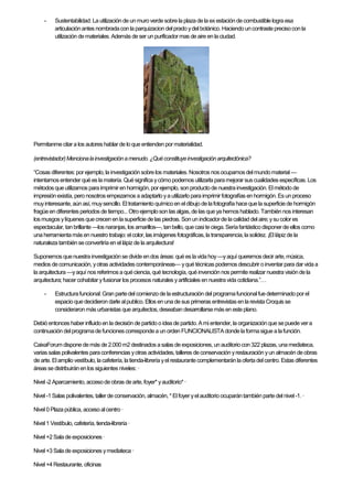 - Sustentabilidad: La utilización de unmuro verdesobrela plaza de la ex estación decombustible logra esa
articulaciónantes nombradacon la parquizacion delprado ydel botánico. Haciendouncontraste precisocon la
utilización demateriales.Además deser unpurificadormas deaire en laciudad.
Permitanmecitar a los autoreshablar de loque entienden pormaterialidad.
(entrevistador)Mencionalainvestigaciónamenudo.¿Quéconstituyeinvestigaciónarquitectónica?
“Cosas diferentes:porejemplo, la investigaciónsobre los materiales.Nosotros nos ocupamos delmundomaterial —
intentamos entender qué es lamatería. Quésignifica ycómo podemos utilizarla paramejorarsus cualidades específicas. Los
métodos que utilizamos para imprimiren hormigón, por ejemplo, sonproducto de nuestrainvestigación. Elmétodo de
impresiónexistía, pero nosotros empezamos aadaptarlo ya utilizarlo para imprimirfotografías en hormigón.Es un proceso
muyinteresante, aún así,muysencillo. El tratamiento químicoen el dibujo de lafotografía haceque la superficiede hormigón
fragüeen diferentes periodos de tiempo...Otroejemploson las algas, de las que ya hemos hablado.Tambiénnos interesan
los musgos ylíquenes quecrecen en lasuperficie de las piedras. Sonun indicadorde lacalidad del aire; ysu colores
espectacular, tanbrillante —los naranjas, los amarillos—, tanbello, quecasiteciega.Seríafantástico disponer de ellos como
una herramientamás en nuestro trabajo: elcolor, las imágenes fotográficas,la transparencia, lasolidez. ¡El lápizde la
naturaleza tambiénseconvertiría en el lápizde la arquitectura!
Suponemos quenuestra investigaciónse divide endos áreas: qué es lavida hoy—yaquí queremos decir arte,música,
medios decomunicación, yotras actividades contemporáneas— yqué técnicas podemos descubrir oinventar para dar vida a
la arquitectura —yaquí nos referimos a quéciencia,qué tecnología, qué invención nos permiterealizar nuestra visiónde la
arquitectura; hacercohabitar yfusionar los procesos naturales yartificiales en nuestravida cotidiana.”…
- Estructurafuncional:Gran partedel comienzo de la estructuración del programafuncionalfuedeterminadoporel
espacio que decidieron darle alpublico. Ellos enuna desus primeras entrevistas en larevistaCroquis se
consideraronmás urbanistas que arquitectos, deseaban desarrollarsemás en esteplano.
Debió entonces haber influidoen la decisión de partido o idea de partido. Ami entender, la organización que se puede vera
continuación delprogramadefunciones correspondea un orden FUNCIONALISTA donde laformasigue a lafunción.
CaixaForum dispone demás de 2.000m2destinados asalas de exposiciones, unauditoriocon 322 plazas, unamediateca,
varias salas polivalentes paraconferencias yotras actividades,talleres deconservación yrestauración yun almacén de obras
de arte. El amplio vestíbulo, lacafetería, latienda-librería yel restaurantecomplementarán la oferta delcentro. Estas diferentes
áreas se distribuiránen los siguientes niveles:·
Nivel -2 Aparcamiento, accesode obras dearte,foyer* yauditorio*·
Nivel -1 Salas polivalentes,tallerde conservación, almacén,* Elfoyer yel auditorio ocuparántambién partedel nivel-1.·
Nivel 0 Plaza pública, acceso alcentro·
Nivel 1 Vestíbulo,cafetería, tienda-librería·
Nivel +2 Sala de exposiciones ·
Nivel +3 Sala de exposiciones ymediateca·
Nivel +4 Restaurante, oficinas
 