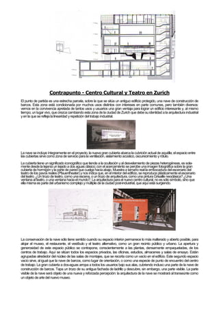 Contrapunto - Centro Cultural y Teatro en Zurich
El punto de partida es una estrecha parcela, sobre la que se sitúa un antiguo edificio protegido, una nave de construcción de
barcos. Esta zona está condicionada por muchos usos distintos con intereses en parte comunes, pero también diversos:
vemos en la convivencia apretada de tantos usos y usuarios una gran ventaja para lograr un edificio interesante y, al mismo
tiempo, un lugar vivo, quecrezca cambiando esta zona de la ciudad de Zurich que debesuidentidad a la arquitectura industrial
yen la que serefleja lalinearidad yrepetición del trabajo industrial.
La nave seincluye íntegramente en el proyecto, la nueva grancubierta abarca lacubriciónactual de aquélla; elespacioentre
las cubiertas sirvecomo zona de servicio parala ventilación, aislamientoacústico, oscurecimiento yrótulo.
La cubiertatiene unsignificadoiconográfico quetiende a laocultación yal desvelamientode piezas heterogéneas,es sola-
mentedesde la lejanía un tejado a dos aguas clásico;con el acercamientose percibe unaimagenfotográficasobre la gran
cubierta dehormigón yla partede paredquecuelga hacíaabajo. Muestraa tamaño real la embocadura del escenario del
teatrode los pavos reales (Pfauentheater) ynos indicaque, enel interior del edificio,sereproduce plásticamenteel escenario
del teatro.¿Untrozo de teatro,como una escena, oun trozo de arquitectura,comouna pinturaGrisaille neoclásica?¿Una
ventana al teatro,o unaventanahacia elmundo?.La arquitectura parael nuevocentrocultural,no es sólosímbolo,sino que
ellamisma es partedel urbanismocomplejo ymúltiple de laciudad post-industrial, que aquíestá surgiendo.
La conservación de la nave sólo tiene sentido cuando su espacio interior permanece lo más inalterado y abierto posible, para
alojar el museo, el restaurante, el vestíbulo y el teatro alternativo, como un gran recinto público y urbano. La apertura y
generosidad de este espacio público se contrapone, conscientemente a las plantas, densamente empaquetadas, de los
centros de trabajo. Aquí se sitúan todos los espacios privados, las oficinas, estudios, almacenes y salas de ensayo. Están
agrupadas alrededor del núcleo de las salas de montajes, que se recorta como un vacío en el edificio. Este segundo espacio
vacío sirve, al igual que la nave de barcos, como lugar de orientación, o como una especie de punto de encuentro del centro
de trabajo. La gran cubierta a dos-aguas arropa a todos los usuarios bajo sus alas, cubriendo incluso una parte de la nave de
construcción de barcos. Tapa un trozo de su antigua fachada de ladrillo y descubre, sin embargo, una parte visible. La parte
visible de la nave será objeto de una nueva y reforzada percepción: la arquitectura de la nave se mostrará al transeúnte como
un objeto dearte del nuevomuseo.
 