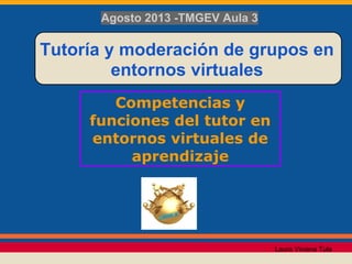 Competencias y
funciones del tutor en
entornos virtuales de
aprendizaje
Tutoría y moderación de grupos en
entornos virtuales
Agosto 2013 -TMGEV Aula 3
Laura Viviana Tula
 
