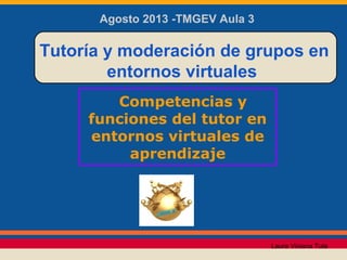 Competencias y
funciones del tutor en
entornos virtuales de
aprendizaje
Tutoría y moderación de grupos en
entornos virtuales
Agosto 2013 -TMGEV Aula 3
Laura Viviana Tula
 