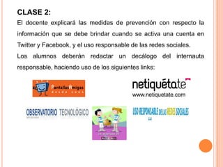 CLASE 2:
El docente explicará las medidas de prevención con respecto la
información que se debe brindar cuando se activa una cuenta en
Twitter y Facebook, y el uso responsable de las redes sociales.
Los alumnos deberán redactar un decálogo del internauta
responsable, haciendo uso de los siguientes links:
 