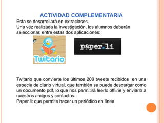 ACTIVIDAD COMPLEMENTARIA
Esta se desarrollará en extraclases.
Una vez realizada la investigación, los alumnos deberán
seleccionar, entre estas dos aplicaciones:




Twitario que convierte los últimos 200 tweets recibidos en una
especie de diario virtual, que también se puede descargar como
un documento pdf, lo que nos permitirá leerlo offline y enviarlo a
nuestros amigos y contactos.
Paper.li: que permite hacer un periódico en línea
 