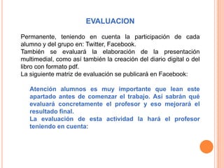 EVALUACION

Permanente, teniendo en cuenta la participación de cada
alumno y del grupo en: Twitter, Facebook.
También se evaluará la elaboración de la presentación
multimedial, como así también la creación del diario digital o del
libro con formato pdf.
La siguiente matriz de evaluación se publicará en Facebook:

   Atención alumnos es muy importante que lean este
   apartado antes de comenzar el trabajo. Así sabrán qué
   evaluará concretamente el profesor y eso mejorará el
   resultado final.
   La evaluación de esta actividad la hará el profesor
   teniendo en cuenta:
 
