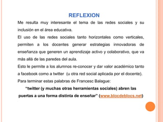 REFLEXION
Me resulta muy interesante el tema de las redes sociales y su
inclusión en el área educativa.
El uso de las redes sociales tanto horizontales como verticales,
permiten a los docentes generar estrategias innovadoras de
enseñanza que generen un aprendizaje activo y colaborativo, que va
más allá de las paredes del aula.
Esto le permite a los alumnos re-conocer y dar valor académico tanto
a facebook como a twitter (u otra red social aplicada por el docente).
Para terminar estas palabras de Francesc Balague:
    “twitter (y muchas otras herramientas sociales) abren las
puertas a una forma distinta de enseñar” (www.blocdeblocs.net)
 