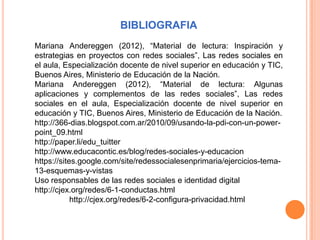 BIBLIOGRAFIA
Mariana Andereggen (2012), “Material de lectura: Inspiración y
estrategias en proyectos con redes sociales”, Las redes sociales en
el aula, Especialización docente de nivel superior en educación y TIC,
Buenos Aires, Ministerio de Educación de la Nación.
Mariana Andereggen (2012), “Material de lectura: Algunas
aplicaciones y complementos de las redes sociales”, Las redes
sociales en el aula, Especialización docente de nivel superior en
educación y TIC, Buenos Aires, Ministerio de Educación de la Nación.
http://366-dias.blogspot.com.ar/2010/09/usando-la-pdi-con-un-power-
point_09.html
http://paper.li/edu_tuitter
http://www.educacontic.es/blog/redes-sociales-y-educacion
https://sites.google.com/site/redessocialesenprimaria/ejercicios-tema-
13-esquemas-y-vistas
Uso responsables de las redes sociales e identidad digital
http://cjex.org/redes/6-1-conductas.html
            http://cjex.org/redes/6-2-configura-privacidad.html
 