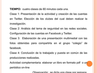 TIEMPO: cuatro clases de 80 minutos cada una.
Clase 1: Presentación de la actividad y creación de las cuentas
en Twitter. Elección de los clubes del cual deben realizar la
investigación.
Clase 2: Análisis del tema de seguridad en las redes sociales.
Configuración de las cuentas en Facebook y Twitter.
Clase 3: Elaboración de una presentación multimedial con las
fotos obtenidas para compartirla en el grupo “colegio” de
facebook.
Clase 4: Conclusión de lo trabajado y puesta en común de las
producciones realizadas.
Actividad complementaria: elaborar un libro en formato pdf o un
periódico on-line
 