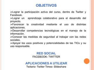 OBJETIVOS
Lograr la participación activa del curso, dentro de Twitter y
Facebook.
Lograr un aprendizaje colaborativo para el desarrollo del
proyecto.
Favorecer la creatividad mediante el uso de distintas
aplicaciones.
Desarrollar competencias tecnológicas en el manejo de la
información.
Conocer las medidas de seguridad al trabajar con las redes
sociales.
Apoyar los usos positivos y potencialidades de las TICs y su
uso responsable.

                      RED SOCIAL
                  FACEBOOK- TWITTER

            APLICACIONES A UTILIZAR
             Twitario- Twitter Times- Slideshare
 