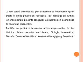 La red estará administrada por el docente de Informática, quien
creará el grupo privado en Facebook, los hashtags en Twitter,
teniendo siempre presente configurar las cuentas con las medidas
de seguridad pertinentes.
También se pedirá colaboración a los responsables de los
distintos clubes: docentes de Historia, Biología, Matemática,
Filosofía. Como así también a la Asesora Pedagógica y Directivos.
 