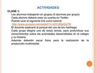 ACTIVIDADES
CLASE 1:
  Los alumnos trabajarán en grupos (5 alumnos por grupo)
  Cada alumno deberá crear su cuenta en Twitter.
  Podrán usar el siguiente link como tutorial:
   http://www.youtube.com/watch?v=s0YUMpI2gTM
  El docente explicará el porqué del uso de los hashtags.
  Cada grupo elegirá uno de estos temas, para profundizar sus
  conocimientos sobre las actividades desarrolladas en el colegio
  y su historia.
  Además deberán sacar fotos para la realización de la
  producción multimedial.
 