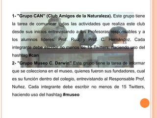 1- "Grupo CAN” (Club Amigos de la Naturaleza). Este grupo tiene
la tarea de comunicar todas las actividades que realiza este club
desde sus inicios entrevistando a las Profesoras responsables y a
los alumnos líderes: Prof. Ruiz y Prof. C. Hernández. Cada
integrante debe escribir no menos de 15 Twitters, haciendo uso del
hashtag #can
2- "Grupo Museo C. Darwin” Este grupo tiene la tarea de informar
que se colecciona en el museo, quienes fueron sus fundadores, cual
es su función dentro del colegio, entrevistando al Responsable Prof.
Nuñez. Cada integrante debe escribir no menos de 15 Twitters,
haciendo uso del hashtag #museo
 