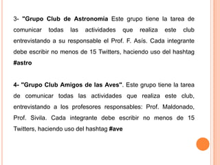 3- "Grupo Club de Astronomía Este grupo tiene la tarea de
comunicar   todas   las   actividades   que   realiza   este   club
entrevistando a su responsable el Prof. F. Asís. Cada integrante
debe escribir no menos de 15 Twitters, haciendo uso del hashtag
#astro


4- "Grupo Club Amigos de las Aves". Este grupo tiene la tarea
de comunicar todas las actividades que realiza este club,
entrevistando a los profesores responsables: Prof. Maldonado,
Prof. Sivila. Cada integrante debe escribir no menos de 15
Twitters, haciendo uso del hashtag #ave
 