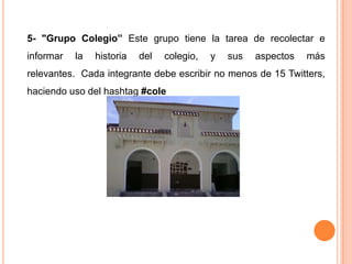 5- "Grupo Colegio” Este grupo tiene la tarea de recolectar e
informar   la   historia   del   colegio,   y   sus   aspectos   más
relevantes. Cada integrante debe escribir no menos de 15 Twitters,
haciendo uso del hashtag #cole
 