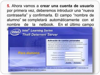 5. Ahora vamos a crear una cuenta de usuario 
por primera vez, deberemos introducir una “nueva 
contraseña” y confirmarla. El campo “nombre de 
alumno” se completará automáticamente con el 
nombre de la netbook. En el último campo 
ingresaremos nuestra fecha de nacimiento. 
 
