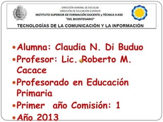  Alumna: Claudia N. Di Buduo
 Profesor: Lic. Roberto M.

Cacace
 Profesorado en Educación
Primaria
 Primer año Comisión: 1
 Año 2013

 