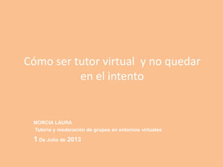 Cómo ser tutor virtual y no quedar
en el intento
MORCIA LAURA
Tutoría y moderación de grupos en entornos virtuales
1 De Julio de 2013
 