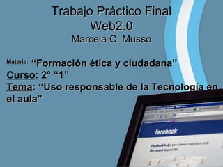Trabajo Práctico Final
Web2.0
Marcela C. Musso
“Formación ética y ciudadana”
Curso: 2° “1”
Tema: “Uso responsable de la Tecnología en
el aula”
Materia:

 