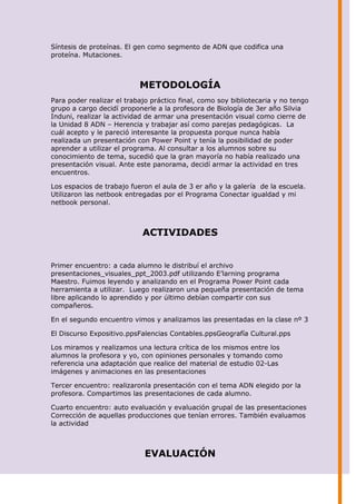 Síntesis de proteínas. El gen como segmento de ADN que codifica una
proteína. Mutaciones.



                           METODOLOGÍA
Para poder realizar el trabajo práctico final, como soy bibliotecaria y no tengo
grupo a cargo decidí proponerle a la profesora de Biología de 3er año Silvia
Induni, realizar la actividad de armar una presentación visual como cierre de
la Unidad 8 ADN – Herencia y trabajar así como parejas pedagógicas. La
cuál acepto y le pareció interesante la propuesta porque nunca había
realizada un presentación con Power Point y tenía la posibilidad de poder
aprender a utilizar el programa. Al consultar a los alumnos sobre su
conocimiento de tema, sucedió que la gran mayoría no había realizado una
presentación visual. Ante este panorama, decidí armar la actividad en tres
encuentros.

Los espacios de trabajo fueron el aula de 3 er año y la galería de la escuela.
Utilizaron las netbook entregadas por el Programa Conectar igualdad y mi
netbook personal.



                            ACTIVIDADES


Primer encuentro: a cada alumno le distribuí el archivo
presentaciones_visuales_ppt_2003.pdf utilizando E’larning programa
Maestro. Fuimos leyendo y analizando en el Programa Power Point cada
herramienta a utilizar. Luego realizaron una pequeña presentación de tema
libre aplicando lo aprendido y por último debían compartir con sus
compañeros.

En el segundo encuentro vimos y analizamos las presentadas en la clase nº 3

El Discurso Expositivo.ppsFalencias Contables.ppsGeografía Cultural.pps

Los miramos y realizamos una lectura crítica de los mismos entre los
alumnos la profesora y yo, con opiniones personales y tomando como
referencia una adaptación que realice del material de estudio 02-Las
imágenes y animaciones en las presentaciones

Tercer encuentro: realizaronla presentación con el tema ADN elegido por la
profesora. Compartimos las presentaciones de cada alumno.

Cuarto encuentro: auto evaluación y evaluación grupal de las presentaciones
Corrección de aquellas producciones que tenían errores. También evaluamos
la actividad



                             EVALUACIÓN
 