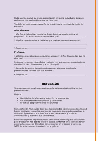 Cada alumno evaluó su propia presentación en forma individual y después
realizamos una evaluación grupal de cada una.

También se realizo una evaluación de la actividad a través de la siguiente
encuesta:

A los alumnos.

1 ¿Te fue útil el archivo tutorial de Power Point para poder utilizar el
programa? Si NoSi contestas que no ¿Por qué? …………………………………………..

2 ¿Qué te parecieron las actividades que realizaste en cada encuentro?

………………………………………………………………………………………………………….………………….

3 Sugerencias ……………………………...……………………………………………………………………

Profesora:

1 ¿Utiliza en sus clases presentaciones visuales? Si No Si contestas que no
¿Por qué? …………………………………………..

2¿Alguna vez en sus clases había realizado con sus alumnos presentaciones
visuales? Si No Si contestas que no ¿Por qué?.........................................

3 Después de realizar las actividades con sus alumnos, ¿realizaría
presentaciones visuales con sus alumnos?

4 Sugerencias ……………………………...……………………………………………………………………




                                REFLEXIÓN
Se esperaobtener en el proceso de enseñanza/aprendizaje utilizando las
presentaciones:

Mejorar:

       Habilidades de búsqueda y selección de información.
       Las competencias de expresión y creatividad.
       El trabajo cooperativo entre los alumnos


Como reflexión final puedo decir que los resultados obtenidos con la actividad
fueron positivos, ya que los alumnos se mostraron interesado en realizar la
actividad. Aprendieron a utilizar una nueva herramienta y pudieron
autoevaluarse y evaluar a sus compañeros.

En cuanto aspectos negativos podría decir que tuvimos algunas dificultades
para trabajar en red debido a que el acceso a Internet en el salón de tercer
año muchas veces es dificultoso por problemas en el acceso a través de
WIFI. Lo solucionamos trabajando en la galería.
 