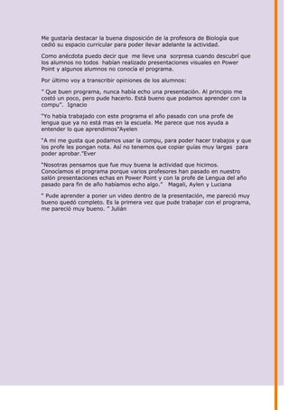 Me gustaría destacar la buena disposición de la profesora de Biología que
cedió su espacio curricular para poder llevar adelante la actividad.

Como anécdota puedo decir que me lleve una sorpresa cuando descubrí que
los alumnos no todos habían realizado presentaciones visuales en Power
Point y algunos alumnos no conocía el programa.

Por último voy a transcribir opiniones de los alumnos:

” Que buen programa, nunca había echo una presentación. Al principio me
costó un poco, pero pude hacerlo. Está bueno que podamos aprender con la
compu”. Ignacio

“Yo había trabajado con este programa el año pasado con una profe de
lengua que ya no está mas en la escuela. Me parece que nos ayuda a
entender lo que aprendimos”Ayelen

“A mi me gusta que podamos usar la compu, para poder hacer trabajos y que
los profe les pongan nota. Así no tenemos que copiar guías muy largas para
poder aprobar.”Ever

“Nosotras pensamos que fue muy buena la actividad que hicimos.
Conocíamos el programa porque varios profesores han pasado en nuestro
salón presentaciones echas en Power Point y con la profe de Lengua del año
pasado para fin de año habíamos echo algo.” Magali, Aylen y Luciana

“ Pude aprender a poner un video dentro de la presentación, me pareció muy
bueno quedó completo. Es la primera vez que pude trabajar con el programa,
me pareció muy bueno. ” Julián
 