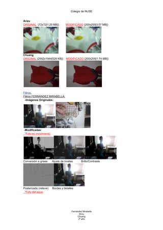 Colegio de NUSE


Arizu
ORIGINAL (72x72[1,20 MB])          MODIFICADO (200x200[3.07 MB])




Chuang
ORIGINAL (2592x1944[528 KB])       MODIFICADO (200x200[1.74 MB])




Filtros:
Filtros FERNÁNDEZ MIRABELLA:
 -Imágenes Originales:




-Modificadas:
 *Foto en movimiento:




Conversión a grises     Ajuste de niveles        Brillo/Contraste




Posterizado (relieve)   Bordes y detalles
 *Foto del agua:




                                        Fernández Mirabella
                                               Arizu
                                             Chuang
                                              2º año
 