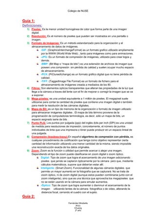 Colegio de NUSE


Guía 1:
Definiciones:
   1) Pixeles: Es la menor unidad homogénea de color que forma parte de una imagen
      digital.
   2) Resolución: Es el número de pixeles que pueden ser mostrados en una pantalla o
      imagen.
   3) Formato de Imágenes: Es un método estandarizado para la organización y el
      almacenamiento de datos de imágenes.
               -GIF: (GraphicsInterchangeFormat) es un formato grafico utilizado ampliamente
               por la WWW (World Wide Web) , tanto para imágenes como para animaciones.
               -JPG: Es un formato de compresión de imágenes, utilizado para crear logos y
               demás.
               -BMP: (Bit Map o “mapa de bits”) es una extensión de archivos de imagen que
               poseen una compresión sin pérdida de calidad y suelen ocupar mucho espacio
               de almacenamiento.
               -PCX: (PiCtureeXchange) es un formato gráfico digital que no tiene pérdida de
               calidad.
               -TIFF: (TaggedImage File Format) es un formato de fichero para el
               almacenamiento de imágenes creada a mediados de los 80.
   4) Filtros: Son elementos opticos transparentes que alteran las propiedades de la luz que
      llega a la cámara a traves del lente con el fin de mejorar o corregir la imagen que se va
      a exponer.
   5) Mega pixeles: es una unidad equivalente a 1 millón de pixeles. El megapixel suele
      utilizarse para contar la cantidad de píxeles que contiene una imagen digital o también
      para medir la resolución de las cámaras digitales.
   6) Mapa de Bit: es un tipo de memoria de la organización o formato de imagen utilizado
      para almacenar imágenes digitales . El mapa de bits término proviene de la
      programación de computadoras terminología, es decir, sólo un mapa de bits, un
      espacio asignado serie de bits .
   7) Punto PLG: Los puntos por pulgada (ppp) del inglés dots per inch (DPI) es una unidad
      de medida para resoluciones de impresión, concretamente, el número de puntos
      individuales de tinta que una impresora o tóner puede producir en un espacio lineal de
      una pulgada.
   8) Compresión (lossless-lossy):En español algoritmo de compresión con pérdida, es
      cualquier procedimiento de codificación que tenga como objetivo representar cierta
      cantidad de información utilizando una menor cantidad de la misma, siendo imposible
      una reconstrucción exacta de los datos originales.
   9) Zoom: Zoom es la función o utilidad que permite acercar o alejar una imagen.
      Dependiendo el tipo de zoom puede clasificarse en zoom digital o zoom óptico.
               Digital: Tipo de zoom que logra el acercamiento de una imagen adicionando
               pixeles que jamás se captaron ópticamente por la cámara pero que, mediante
               cálculos matemáticos, supone que deberían estar allí.
               Inteligente: (Smart Zoom). Funcionalidad de algunas cámaras digitales que
               permite un mayor aumento en la fotografía que se capturará. No se trata de
               zoom óptico, ni de zoom digital (aunque estos pueden combinarse junto con el
               zoom inteligente), sino que es una técnica que aprovecha los megapixeles que
               no se están usando en la cámara para simular aumentos.
               -Óptico: Tipo de zoom que logra aumentar o disminuir el acercamiento de la
                imagen utilizando lentes de la cámara fotográfica o de video, alterando la
                distancia focal, cerrando el cuadro con el sujeto.
Guía 2:
                                      Fernández Mirabella
                                             Arizu
                                           Chuang
                                            2º año
 