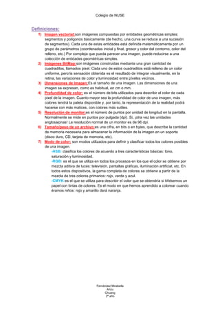 Colegio de NUSE


Definiciones:
   1) Imagen vectorial:son imágenes compuestas por entidades geométricas simples:
      segmentos y polígonos básicamente (de hecho, una curva se reduce a una sucesión
      de segmentos). Cada una de estas entidades está definida matemáticamente por un
      grupo de parámetros (coordenadas inicial y final, grosor y color del contorno, color del
      relleno, etc.) Por compleja que pueda parecer una imagen, puede reducirse a una
      colección de entidades geométricas simples.
   2) Imágenes BitMap:son imágenes construidas mediante una gran cantidad de
      cuadraditos, llamados pixel. Cada uno de estos cuadraditos está relleno de un color
      uniforme, pero la sensación obtenida es el resultado de integrar visualmente, en la
      retina, las variaciones de color y luminosidad entre píxeles vecinos.
   3) Dimensiones de Imagen:Es el tamaño de una imagen. Las dimensiones de una
      imagen se expresan, como es habitual, en cm o mm.
   4) Profundidad de color: es el número de bits utilizados para describir el color de cada
      pixel de la imagen. Cuanto mayor sea la profundidad de color de una imagen, más
      colores tendrá la paleta disponible y, por tanto, la representación de la realidad podrá
      hacerse con más matices, con colores más sutiles.
   5) Resolución de monitor:es el número de puntos por unidad de longitud en la pantalla.
      Normalmente se mide en puntos por pulgada (dpi). Si, ¡otra vez las unidades
      anglosajonas! La resolución normal de un monitor es de 96 dpi.
   6) Tamaño/peso de un archivo:es una cifra, en bits o en bytes, que describe la cantidad
      de memoria necesaria para almacenar la información de la imagen en un soporte
      (disco duro, CD, tarjeta de memoria, etc).
   7) Modo de color: son modos utilizados para definir y clasificar todos los colores posibles
      de una imagen.
           -HSB: clasifica los colores de acuerdo a tres características básicas: tono,
           saturación y luminosidad.
           -RGB: es el que se utiliza en todos los procesos en los que el color se obtiene por
           mezcla aditiva de luces: televisión, pantallas gráficas, iluminación artificial, etc. En
           todos estos dispositivos, la gama completa de colores se obtiene a partir de la
           mezcla de tres colores primarios: rojo, verde y azul.
           -CMYK:es el que se utiliza para describir el color que se obtendría si tiñésemos un
           papel con tintas de colores. Es el modo en que hemos aprendido a colorear cuando
           éramos niños: rojo y amarillo dará naranja.




                                        Fernández Mirabella
                                               Arizu
                                             Chuang
                                              2º año
 