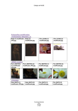 Colegio de NUSE




Fotografías modificadas:
-FERNÁNDEZ MIRABELLA
Bolpi (1) modificado   Bolpi (2)               Flor (JUAN) (1)   Flor (JUAN) (2)
JPG.jpg                modificado.jpg          modificada.jpg    modificada.jpg




-ARIZU (mateo)
Perro (MATEO)     Perro (MATEO) (2)           Flor (MATEO (1)    Flor (MATEO (2)
(1) modificado    modificado JPG.jpg          modificada.jpg     modificada.jpg
JPG.jpg




-CHUANG
Gato (NATI) (1)        Gato (NATI) (2)        Flor (NATI) (1)    Flor (NATI) (2)
modificado JPG.jpg     modificado.jpg         modificada.jpg     modificada.jpg




                                     Fernández Mirabella
                                            Arizu
                                          Chuang
                                           2º año
 