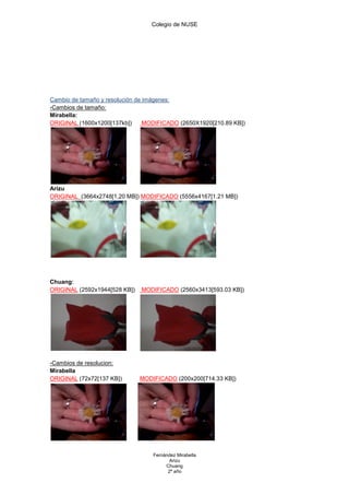 Colegio de NUSE




Cambio de tamaño y resolución de imágenes:
-Cambios de tamaño:
Mirabella:
ORIGINAL (1600x1200[137kb])      MODIFICADO (2650X1920[210.89 KB])




Arizu
ORIGINAL (3664x2748[1,20 MB]) MODIFICADO (5556x4167[1.21 MB])




Chuang:
ORIGINAL (2592x1944[528 KB])   MODIFICADO (2560x3413[593.03 KB])




-Cambios de resolucion:
Mirabella
ORIGINAL (72x72[137 KB])       MODIFICADO (200x200[714.33 KB])




                                   Fernández Mirabella
                                          Arizu
                                        Chuang
                                         2º año
 