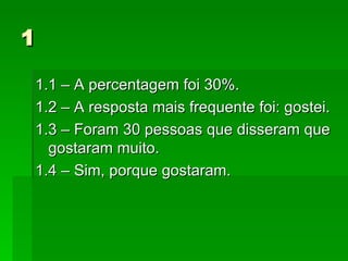 1 1.1 – A percentagem foi 30%. 1.2 – A resposta mais frequente foi: gostei. 1.3 – Foram 30 pessoas que disseram que gostaram muito. 1.4 – Sim, porque gostaram.