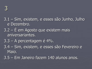 3 3.1 – Sim, existem, e esses são Junho, Julho e Dezembro. 3.2 – É em Agosto que existem mais aniversariantes. 3.3 – A percentagem é 4%. 3.4 – Sim, existem, e esses são Fevereiro e Maio. 3.5 – Em Janeiro fazem 140 alunos anos.