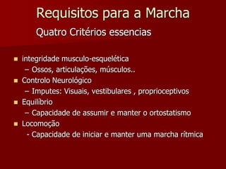 Requisitos para a Marcha
Quatro Critérios essencias
 integridade musculo-esquelética
– Ossos, articulações, músculos..
 Controlo Neurológico
– Imputes: Visuais, vestibulares , proprioceptivos
 Equilíbrio
– Capacidade de assumir e manter o ortostatismo
 Locomoção
- Capacidade de iniciar e manter uma marcha rítmica
 