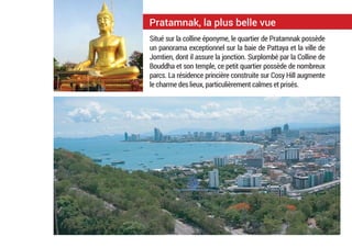 Pratamnak, la plus belle vue
Situé sur la colline éponyme, le quartier de Pratamnak possède
un panorama exceptionnel sur la baie de Pattaya et la ville de
Jomtien, dont il assure la jonction. Surplombé par la Colline de
Bouddha et son temple, ce petit quartier possède de nombreux
parcs. La résidence princière construite sur Cosy Hill augmente
le charme des lieux, particulièrement calmes et prisés.
 