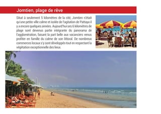 Situé à seulement 5 kilomètres de la cité, Jomtien n’était
qu’une petite ville calme et isolée de l’agitation de Pattaya il
yaencorequelquesannées.Aujourd’huises6kilomètresde
plage sont devenus partie intégrante du panorama de
l’agglomération, faisant la part belle aux vacanciers venus
proﬁter en famille du calme de son littoral. De nombreux
commerceslocauxs’ysontdéveloppéstoutenrespectantla
végétation exceptionnelle des lieux.
Jomtien, plage de rêve
 