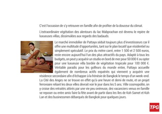 C’est l’occasion de s’y retrouver en famille aﬁn de proﬁter de la douceur du climat.
L’extraordinaire végétation des alentours du lac Mabprachan est devenu le repère de
luxueuses villas, dissimulées aux regards des badauds.
Le marché immobilier de Pattaya séduit toujours plus d’investisseurs car il
offre une multitude d’opportunités, tant sur le plan locatif que résidentiel ou
simplement spéculatif. Le prix du mètre carré, entre 1 500 et 2 500 euros,
reste encore aujourd’hui l’un des plus attractifs du pays. Adapté à tous les
budgets,onpeutyacquérirunstudioenborddemerpour50000€ouopter
pour une luxueuse villa bordée de végétation tropicale pour 100 000 €.
Véritable paradis pour les golfeurs du monde entier, Pattaya accueille
également de nombreux actifs expatriés qui viennent y acquérir une
résidence secondaire aﬁn d’échapper à la frénésie de Bangkok le temps d’un week-end.
La Cité des Anges ne se trouve en effet qu’à une heure et demi de route, et un projet
ferroviaire reliant les deux villes devrait voir le jour dans les 5 ans. Ville cosmopolite, on
y croise des retraités attirés par une vie peu onéreuse, des vacanciers venus en famille
se reposer ou entre amis faire la fête avant de partir dans les îles de Koh Samet et Koh
Lan et des businessmen débarqués de Bangkok pour quelques jours.
 