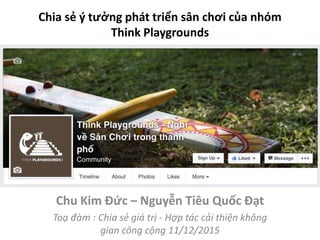 Chia sẻ ý tưởng phát triển sân chơi của nhóm
Think Playgrounds
Chu Kim Đức – Nguyễn Tiêu Quốc Đạt
Toạ đàm : Chia sẻ giá trị - Hợp tác cải thiện không
gian công cộng 11/12/2015
 
