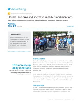 Advertising
      Promoted Accounts, Promoted Tweets


Florida Blue drives 5X increase in daily brand mentions
Health solutions company connects with existing and potential members through direct interactions on Twitter




                 @FLBlue                                                                                                     CASE STUDY




   CAMPAIGN TIP
   Monitor search results for your
   unique hashtag to track volume
   of brand conversations and to
   ﬁnd real-time opportunities
   to connect with customers.




                                             THE CHALLENGE
                                             Florida Blue (@FLBlue), an independent licensee of the Blue Cross and Blue
                                             Shield Association, is a not-for-proﬁt health solutions company that assists

        10x increase in                      Floridians in their pursuit of health. Despite its mission to focus on people
                                             rather than just health plans, Blue Cross Blue Shield of Florida found it
        daily mentions                       challenging to connect with existing and potential members on an

  of Florida Blue compared to daily brand    individual level.
      mentions of Blue Coss Blue Shield of
               Florida the previous month    When Blue Cross Blue Shield of Florida re-branded itself as Florida Blue,
                                             the company saw it as an opportunity to to fulﬁll its mission of connecting
                                             with the community — it therefore sought a dynamic channel to not only
                                             communicate its new brand but also to position itself as a local resource
                                             for Floridians.


                                             THE SOLUTION
                                             To build a follower base of local health-minded consumers, @FLBlue used
                                             Promoted Accounts to target Floridians interested in a variety of health-
                                             related topics including ﬁtness, diet, physicians and preventative care.




                                                                           Twitter, Inc.   |   business.twitter.com   |   @TwitterAds   2012
 