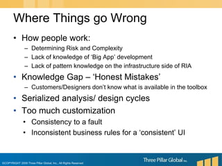 How people work:Determining Risk and ComplexityLack of knowledge of ‘Big App’ developmentLack of pattern knowledge on the infrastructure side of RIAKnowledge Gap – ‘Honest Mistakes’Customers/Designers don’t know what is available in the toolboxSerialized analysis/ design cyclesToo much customizationConsistency to a faultInconsistent business rules for a ‘consistent’ UIWhere Things go Wrong