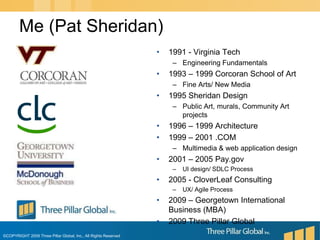 1991 - Virginia Tech Engineering Fundamentals1993 – 1999 Corcoran School of Art Fine Arts/ New Media1995 Sheridan DesignPublic Art, murals, Community Art projects1996 – 1999 Architecture1999 – 2001 .COMMultimedia & web application design2001 – 2005 Pay.govUI design/ SDLC Process2005 - CloverLeaf ConsultingUX/ Agile Process2009 – Georgetown International Business (MBA)2009 Three Pillar GlobalMe (Pat Sheridan)