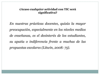 ¿Acaso cualquier actividad con TIC será
significativa?
En nuestras prácticas docentes, quizás la mayor
preocupación, especialmente en los niveles medios
de enseñanza, es el desinterés de los estudiantes,
su apatía o indiferencia frente a muchas de las
propuestas escolares (Litwin, 2008: 75).
 