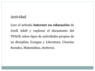 Actividad
Leer el artículo Internet en educación de
Jordi Adell y explorar el documento del
TPACK sobre tipos de actividades propias de
su disciplina (Lengua y Literatura, Ciencias
Sociales, Matemática, etcétera).
 