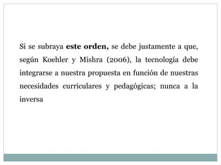 Si se subraya este orden, se debe justamente a que,
según Koehler y Mishra (2006), la tecnología debe
integrarse a nuestra propuesta en función de nuestras
necesidades curriculares y pedagógicas; nunca a la
inversa
 