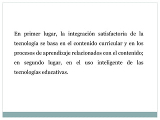 En primer lugar, la integración satisfactoria de la
tecnología se basa en el contenido curricular y en los
procesos de aprendizaje relacionados con el contenido;
en segundo lugar, en el uso inteligente de las
tecnologías educativas.
 