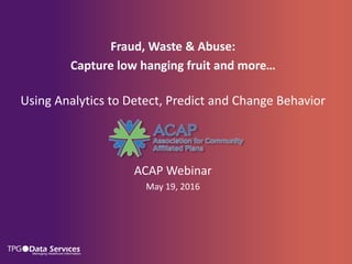 Fraud, Waste & Abuse:
Capture low hanging fruit and more…
Using Analytics to Detect, Predict and Change Behavior
ACAP Webinar
May 19, 2016
 