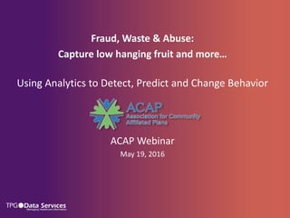 Fraud, Waste & Abuse:
Capture low hanging fruit and more…
Using Analytics to Detect, Predict and Change Behavior
ACAP Webinar
May 19, 2016