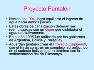 Proyecto Pantalón Nacido en  1994 , logró equilibrar el ingreso de agua hacia ambos países. Estas obras de canalización deberán ser reemplazadas con un  dique  que distribuirá el agua equitativamente. En el año 1995 fue ratificado por los gobiernos de Argentina, Bolivia y Paraguay. Acuerdan también crear el  Proyecto Caipipendi , con el fin de construir un complejo hidroeléctrico en el sudeste boliviano para terminar con la sedimentación del río Pilcomayo. 
