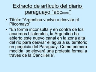 Extracto de artículo del diario  paraguayo “abc digital ” Título: “Argentina vuelve a desviar el Pilcomayo” “En forma inconsulta y en contra de los acuerdos bilaterales, la Argentina ha abierto este nuevo canal en la zona alta del río para desviar el agua a su territorio en perjuicio del Paraguay. Como primera medida, se elevará una protesta formal a través de la Cancillería”. 