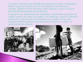  Los países miembros de ACNUR que aceptan des asilo a refugiados
deben asegurar la protección de sus derechos económicos y
sociales, además de los derechos civiles básicos, como la ocurrir
libertad de pensamiento y movimiento.
 En general, las poblaciones de refugiados comprenden personas de
ambos sexos y de todas las edades. Sin embargo, como la migración
suele ocurrir después de enfrentamientos armados en los que
mueren hombres adultos, la proporción de mujeres y niños es
particularmente elevada.
 