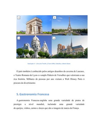 Ilustração 4 – 1.Arco do Triunfo, 2.Torre Eiffel, 3.Basílica, 4.Notre-Dame
O país também é conhecido pelos antigos desenhos da caverna de Lascaux,
o Teatro Romano de Lyon e o amplo Palácio de Versalhes que valorizam a sua
rica história. Milhares de pessoas por ano visitam a Walt Disney Paris á
procura de divertimento.
5.Gastronomia Francesa
A gastronomia Francesa engloba uma grande variedade de pratos de
prestígio a nível mundial, incluindo uma grande variedade
de queijos, vinhos, carnes e doces que são a imagem de marca da França.
1 2
3 4
 