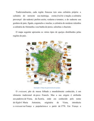 Tradicionalmente, cada região francesa tem uma culinária própria: a
culinária do noroeste usa manteiga, creme fraîche e maçãs; a culinária
provençal (do sudeste) prefere azeite, verduras e tomates; a do sudoeste usa
gordura de pato, fígado, cogumelos e moelas; a culinária do nordeste relembra
a culinária da Alemanha e usa banha de porco, salsichas e chucrute.
O mapa seguinte apresenta os vários tipos de queijos distribuídos pelas
regiões do país.
Ilustração 5- Mapa da gastronomia de queijos
O croissant, pão de massa folhada e mundialmente conhecido, é um
elemento tradicional do povo Francês. Mas a sua origem é atribuída
aos padeiros de Viena, da Áustria, onde era conhecido pelo nome
de Kipferl. Maria Antonieta, originária de Viena, introduziu
o croissant na França e popularizou-o a partir de 1770. Em França a
 